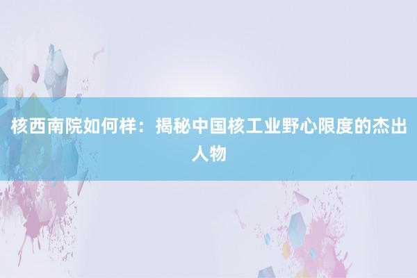 核西南院如何样：揭秘中国核工业野心限度的杰出人物