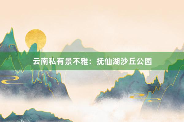 云南私有景不雅：抚仙湖沙丘公园