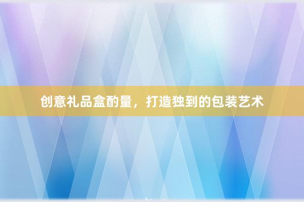 创意礼品盒酌量，打造独到的包装艺术