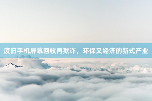 废旧手机屏幕回收再欺诈，环保又经济的新式产业
