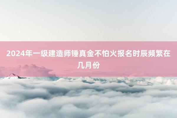2024年一级建造师锤真金不怕火报名时辰频繁在几月份