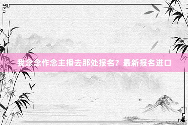 我念念作念主播去那处报名？最新报名进口