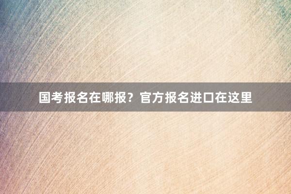 国考报名在哪报？官方报名进口在这里