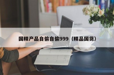 国精产品自偷自偷999（精品国货）