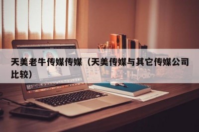 天美老牛传媒传媒（天美传媒与其它传媒公司比较）
