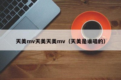 天美mv天美天美mv（天美是谁唱的）
