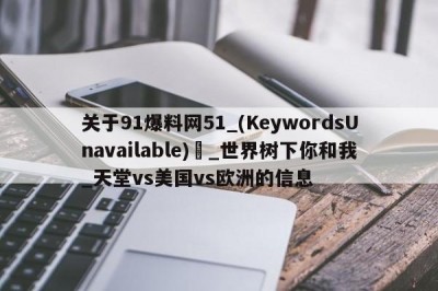 关于91爆料网51_(KeywordsUnavailable) _世界树下你和我_天堂vs美国vs欧洲的信息
