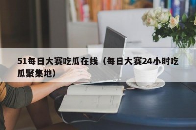 51每日大赛吃瓜在线（每日大赛24小时吃瓜聚集地）