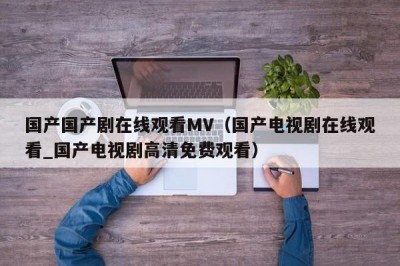 国产国产剧在线观看MV（国产电视剧在线观看_国产电视剧高清免费观看）