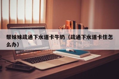 帮妹妹疏通下水道卡牛奶（疏通下水道卡住怎么办）