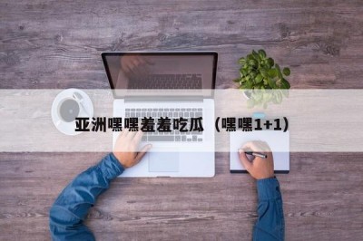 亚洲嘿嘿羞羞吃瓜（嘿嘿1+1）