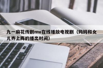 九一麻花传剧mv在线播放电视剧（妈妈和女儿齐上阵的播出时间）
