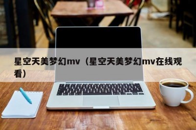 星空天美梦幻mv（星空天美梦幻mv在线观看）