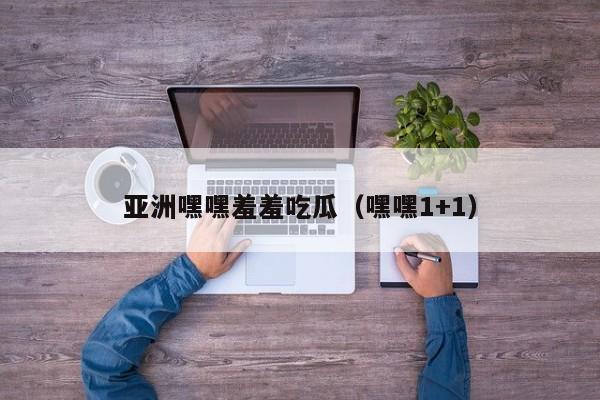 亚洲嘿嘿羞羞吃瓜(嘿嘿1+1)