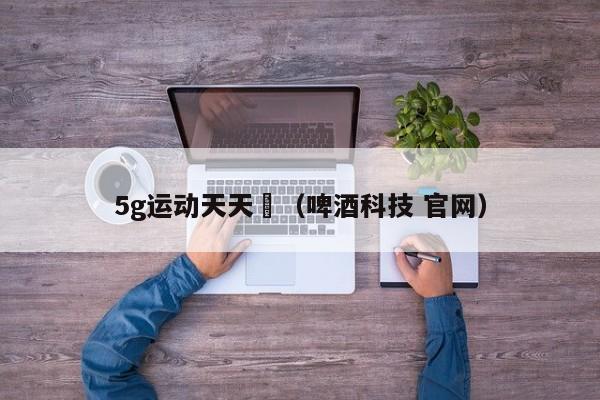 5g运动天天奭(啤酒科技 官网)
